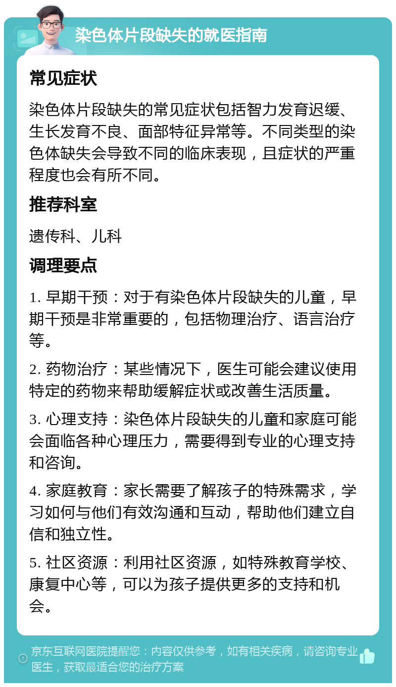 染色体片段缺失的就医指南 常见症状 染色体片段缺失的常见症状包括智力发育迟缓、生长发育不良、面部特征异常等。不同类型的染色体缺失会导致不同的临床表现，且症状的严重程度也会有所不同。 推荐科室 遗传科、儿科 调理要点 1. 早期干预：对于有染色体片段缺失的儿童，早期干预是非常重要的，包括物理治疗、语言治疗等。 2. 药物治疗：某些情况下，医生可能会建议使用特定的药物来帮助缓解症状或改善生活质量。 3. 心理支持：染色体片段缺失的儿童和家庭可能会面临各种心理压力，需要得到专业的心理支持和咨询。 4. 家庭教育：家长需要了解孩子的特殊需求，学习如何与他们有效沟通和互动，帮助他们建立自信和独立性。 5. 社区资源：利用社区资源，如特殊教育学校、康复中心等，可以为孩子提供更多的支持和机会。