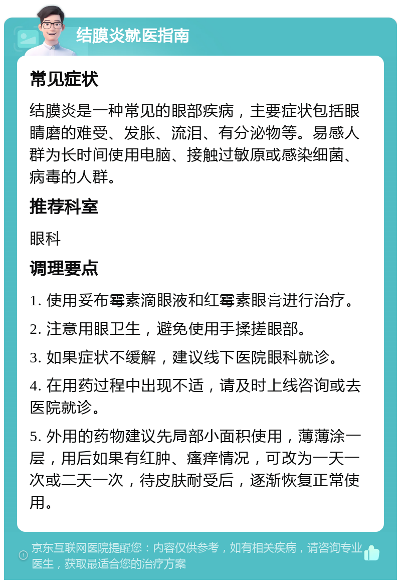 结膜炎就医指南 常见症状 结膜炎是一种常见的眼部疾病，主要症状包括眼睛磨的难受、发胀、流泪、有分泌物等。易感人群为长时间使用电脑、接触过敏原或感染细菌、病毒的人群。 推荐科室 眼科 调理要点 1. 使用妥布霉素滴眼液和红霉素眼膏进行治疗。 2. 注意用眼卫生，避免使用手揉搓眼部。 3. 如果症状不缓解，建议线下医院眼科就诊。 4. 在用药过程中出现不适，请及时上线咨询或去医院就诊。 5. 外用的药物建议先局部小面积使用，薄薄涂一层，用后如果有红肿、瘙痒情况，可改为一天一次或二天一次，待皮肤耐受后，逐渐恢复正常使用。