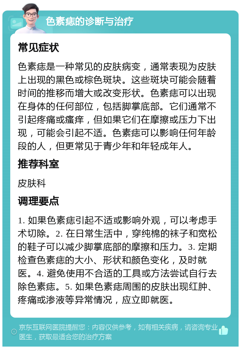 色素痣的诊断与治疗 常见症状 色素痣是一种常见的皮肤病变，通常表现为皮肤上出现的黑色或棕色斑块。这些斑块可能会随着时间的推移而增大或改变形状。色素痣可以出现在身体的任何部位，包括脚掌底部。它们通常不引起疼痛或瘙痒，但如果它们在摩擦或压力下出现，可能会引起不适。色素痣可以影响任何年龄段的人，但更常见于青少年和年轻成年人。 推荐科室 皮肤科 调理要点 1. 如果色素痣引起不适或影响外观，可以考虑手术切除。2. 在日常生活中，穿纯棉的袜子和宽松的鞋子可以减少脚掌底部的摩擦和压力。3. 定期检查色素痣的大小、形状和颜色变化，及时就医。4. 避免使用不合适的工具或方法尝试自行去除色素痣。5. 如果色素痣周围的皮肤出现红肿、疼痛或渗液等异常情况，应立即就医。