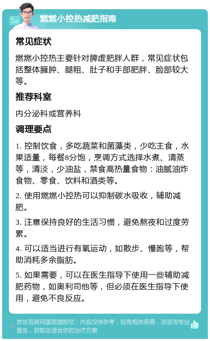 燃燃小控热减肥指南 常见症状 燃燃小控热主要针对脾虚肥胖人群，常见症状包括整体臃肿、腿粗、肚子和手部肥胖、脸部较大等。 推荐科室 内分泌科或营养科 调理要点 1. 控制饮食，多吃蔬菜和菌藻类，少吃主食，水果适量，每餐8分饱，烹调方式选择水煮、清蒸等，清淡，少油盐，禁食高热量食物：油腻油炸食物、零食、饮料和酒类等。 2. 使用燃燃小控热可以抑制碳水吸收，辅助减肥。 3. 注意保持良好的生活习惯，避免熬夜和过度劳累。 4. 可以适当进行有氧运动，如散步、慢跑等，帮助消耗多余脂肪。 5. 如果需要，可以在医生指导下使用一些辅助减肥药物，如奥利司他等，但必须在医生指导下使用，避免不良反应。