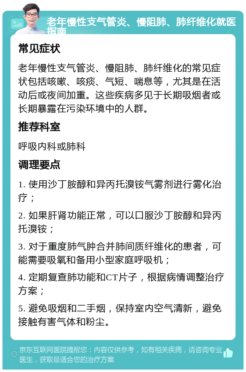 老年慢性支气管炎、慢阻肺、肺纤维化就医指南 常见症状 老年慢性支气管炎、慢阻肺、肺纤维化的常见症状包括咳嗽、咳痰、气短、喘息等，尤其是在活动后或夜间加重。这些疾病多见于长期吸烟者或长期暴露在污染环境中的人群。 推荐科室 呼吸内科或肺科 调理要点 1. 使用沙丁胺醇和异丙托溴铵气雾剂进行雾化治疗； 2. 如果肝肾功能正常，可以口服沙丁胺醇和异丙托溴铵； 3. 对于重度肺气肿合并肺间质纤维化的患者，可能需要吸氧和备用小型家庭呼吸机； 4. 定期复查肺功能和CT片子，根据病情调整治疗方案； 5. 避免吸烟和二手烟，保持室内空气清新，避免接触有害气体和粉尘。