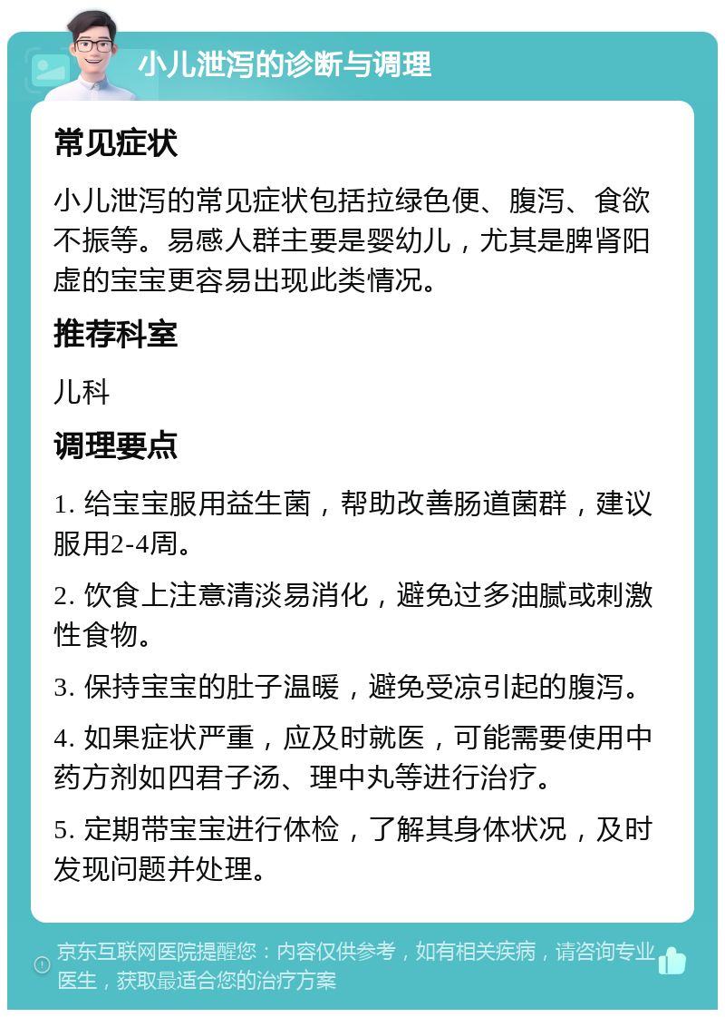 小儿泄泻的诊断与调理 常见症状 小儿泄泻的常见症状包括拉绿色便、腹泻、食欲不振等。易感人群主要是婴幼儿，尤其是脾肾阳虚的宝宝更容易出现此类情况。 推荐科室 儿科 调理要点 1. 给宝宝服用益生菌，帮助改善肠道菌群，建议服用2-4周。 2. 饮食上注意清淡易消化，避免过多油腻或刺激性食物。 3. 保持宝宝的肚子温暖，避免受凉引起的腹泻。 4. 如果症状严重，应及时就医，可能需要使用中药方剂如四君子汤、理中丸等进行治疗。 5. 定期带宝宝进行体检，了解其身体状况，及时发现问题并处理。