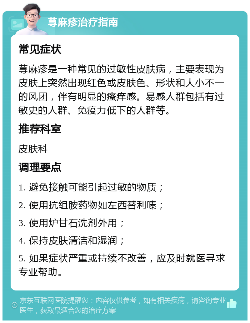 荨麻疹治疗指南 常见症状 荨麻疹是一种常见的过敏性皮肤病，主要表现为皮肤上突然出现红色或皮肤色、形状和大小不一的风团，伴有明显的瘙痒感。易感人群包括有过敏史的人群、免疫力低下的人群等。 推荐科室 皮肤科 调理要点 1. 避免接触可能引起过敏的物质； 2. 使用抗组胺药物如左西替利嗪； 3. 使用炉甘石洗剂外用； 4. 保持皮肤清洁和湿润； 5. 如果症状严重或持续不改善，应及时就医寻求专业帮助。