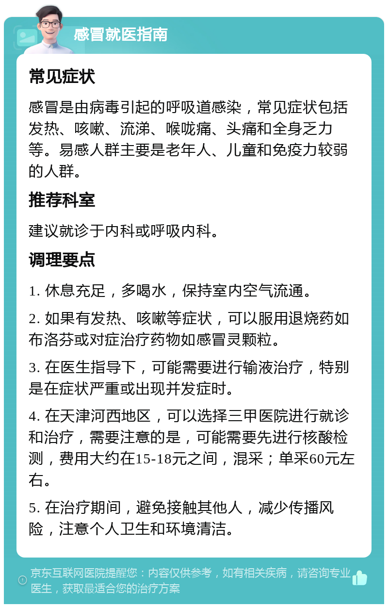 感冒就医指南 常见症状 感冒是由病毒引起的呼吸道感染，常见症状包括发热、咳嗽、流涕、喉咙痛、头痛和全身乏力等。易感人群主要是老年人、儿童和免疫力较弱的人群。 推荐科室 建议就诊于内科或呼吸内科。 调理要点 1. 休息充足，多喝水，保持室内空气流通。 2. 如果有发热、咳嗽等症状，可以服用退烧药如布洛芬或对症治疗药物如感冒灵颗粒。 3. 在医生指导下，可能需要进行输液治疗，特别是在症状严重或出现并发症时。 4. 在天津河西地区，可以选择三甲医院进行就诊和治疗，需要注意的是，可能需要先进行核酸检测，费用大约在15-18元之间，混采；单采60元左右。 5. 在治疗期间，避免接触其他人，减少传播风险，注意个人卫生和环境清洁。