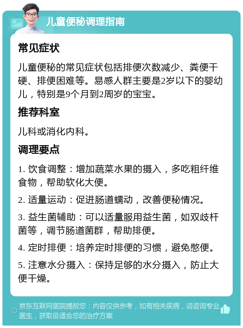 儿童便秘调理指南 常见症状 儿童便秘的常见症状包括排便次数减少、粪便干硬、排便困难等。易感人群主要是2岁以下的婴幼儿，特别是9个月到2周岁的宝宝。 推荐科室 儿科或消化内科。 调理要点 1. 饮食调整：增加蔬菜水果的摄入，多吃粗纤维食物，帮助软化大便。 2. 适量运动：促进肠道蠕动，改善便秘情况。 3. 益生菌辅助：可以适量服用益生菌，如双歧杆菌等，调节肠道菌群，帮助排便。 4. 定时排便：培养定时排便的习惯，避免憋便。 5. 注意水分摄入：保持足够的水分摄入，防止大便干燥。