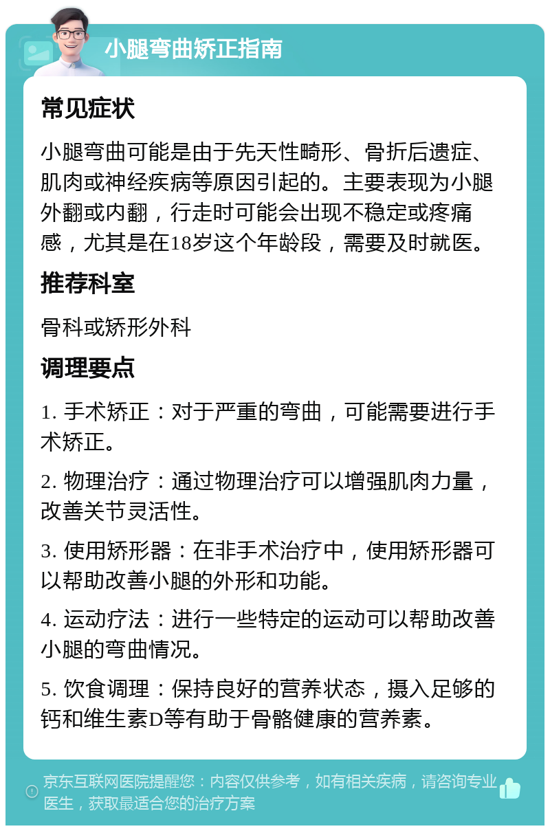 小腿弯曲矫正指南 常见症状 小腿弯曲可能是由于先天性畸形、骨折后遗症、肌肉或神经疾病等原因引起的。主要表现为小腿外翻或内翻，行走时可能会出现不稳定或疼痛感，尤其是在18岁这个年龄段，需要及时就医。 推荐科室 骨科或矫形外科 调理要点 1. 手术矫正：对于严重的弯曲，可能需要进行手术矫正。 2. 物理治疗：通过物理治疗可以增强肌肉力量，改善关节灵活性。 3. 使用矫形器：在非手术治疗中，使用矫形器可以帮助改善小腿的外形和功能。 4. 运动疗法：进行一些特定的运动可以帮助改善小腿的弯曲情况。 5. 饮食调理：保持良好的营养状态，摄入足够的钙和维生素D等有助于骨骼健康的营养素。