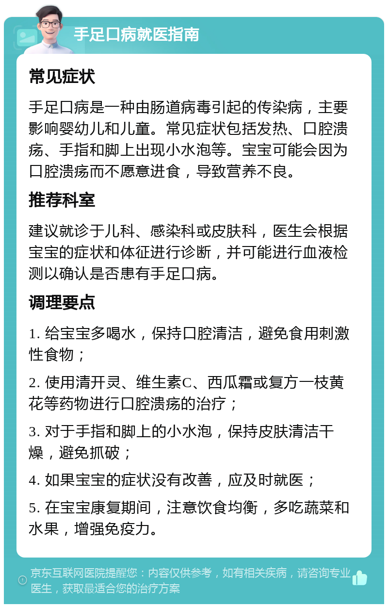 手足口病就医指南 常见症状 手足口病是一种由肠道病毒引起的传染病，主要影响婴幼儿和儿童。常见症状包括发热、口腔溃疡、手指和脚上出现小水泡等。宝宝可能会因为口腔溃疡而不愿意进食，导致营养不良。 推荐科室 建议就诊于儿科、感染科或皮肤科，医生会根据宝宝的症状和体征进行诊断，并可能进行血液检测以确认是否患有手足口病。 调理要点 1. 给宝宝多喝水，保持口腔清洁，避免食用刺激性食物； 2. 使用清开灵、维生素C、西瓜霜或复方一枝黄花等药物进行口腔溃疡的治疗； 3. 对于手指和脚上的小水泡，保持皮肤清洁干燥，避免抓破； 4. 如果宝宝的症状没有改善，应及时就医； 5. 在宝宝康复期间，注意饮食均衡，多吃蔬菜和水果，增强免疫力。