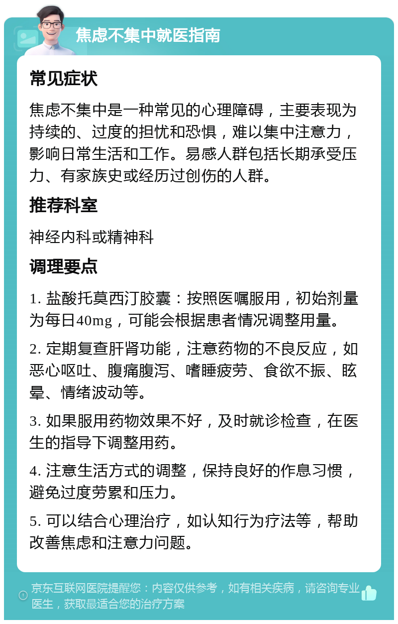 焦虑不集中就医指南 常见症状 焦虑不集中是一种常见的心理障碍，主要表现为持续的、过度的担忧和恐惧，难以集中注意力，影响日常生活和工作。易感人群包括长期承受压力、有家族史或经历过创伤的人群。 推荐科室 神经内科或精神科 调理要点 1. 盐酸托莫西汀胶囊：按照医嘱服用，初始剂量为每日40mg，可能会根据患者情况调整用量。 2. 定期复查肝肾功能，注意药物的不良反应，如恶心呕吐、腹痛腹泻、嗜睡疲劳、食欲不振、眩晕、情绪波动等。 3. 如果服用药物效果不好，及时就诊检查，在医生的指导下调整用药。 4. 注意生活方式的调整，保持良好的作息习惯，避免过度劳累和压力。 5. 可以结合心理治疗，如认知行为疗法等，帮助改善焦虑和注意力问题。