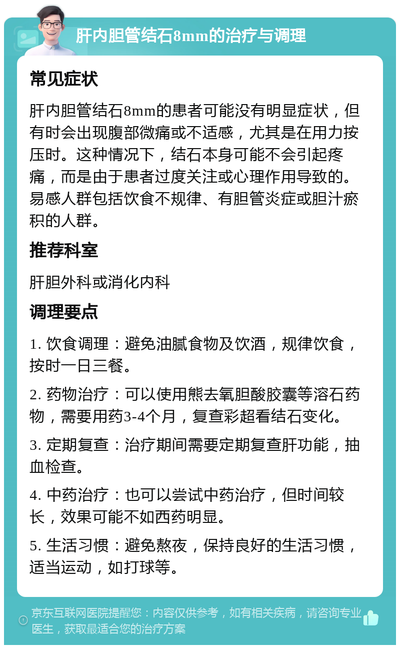 肝内胆管结石8mm的治疗与调理 常见症状 肝内胆管结石8mm的患者可能没有明显症状，但有时会出现腹部微痛或不适感，尤其是在用力按压时。这种情况下，结石本身可能不会引起疼痛，而是由于患者过度关注或心理作用导致的。易感人群包括饮食不规律、有胆管炎症或胆汁瘀积的人群。 推荐科室 肝胆外科或消化内科 调理要点 1. 饮食调理：避免油腻食物及饮酒，规律饮食，按时一日三餐。 2. 药物治疗：可以使用熊去氧胆酸胶囊等溶石药物，需要用药3-4个月，复查彩超看结石变化。 3. 定期复查：治疗期间需要定期复查肝功能，抽血检查。 4. 中药治疗：也可以尝试中药治疗，但时间较长，效果可能不如西药明显。 5. 生活习惯：避免熬夜，保持良好的生活习惯，适当运动，如打球等。