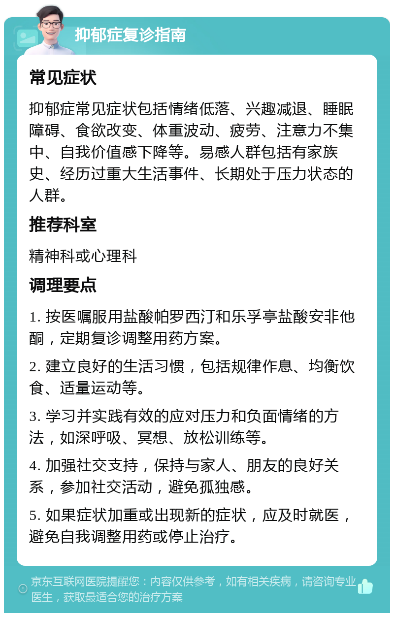 抑郁症复诊指南 常见症状 抑郁症常见症状包括情绪低落、兴趣减退、睡眠障碍、食欲改变、体重波动、疲劳、注意力不集中、自我价值感下降等。易感人群包括有家族史、经历过重大生活事件、长期处于压力状态的人群。 推荐科室 精神科或心理科 调理要点 1. 按医嘱服用盐酸帕罗西汀和乐孚亭盐酸安非他酮，定期复诊调整用药方案。 2. 建立良好的生活习惯，包括规律作息、均衡饮食、适量运动等。 3. 学习并实践有效的应对压力和负面情绪的方法，如深呼吸、冥想、放松训练等。 4. 加强社交支持，保持与家人、朋友的良好关系，参加社交活动，避免孤独感。 5. 如果症状加重或出现新的症状，应及时就医，避免自我调整用药或停止治疗。