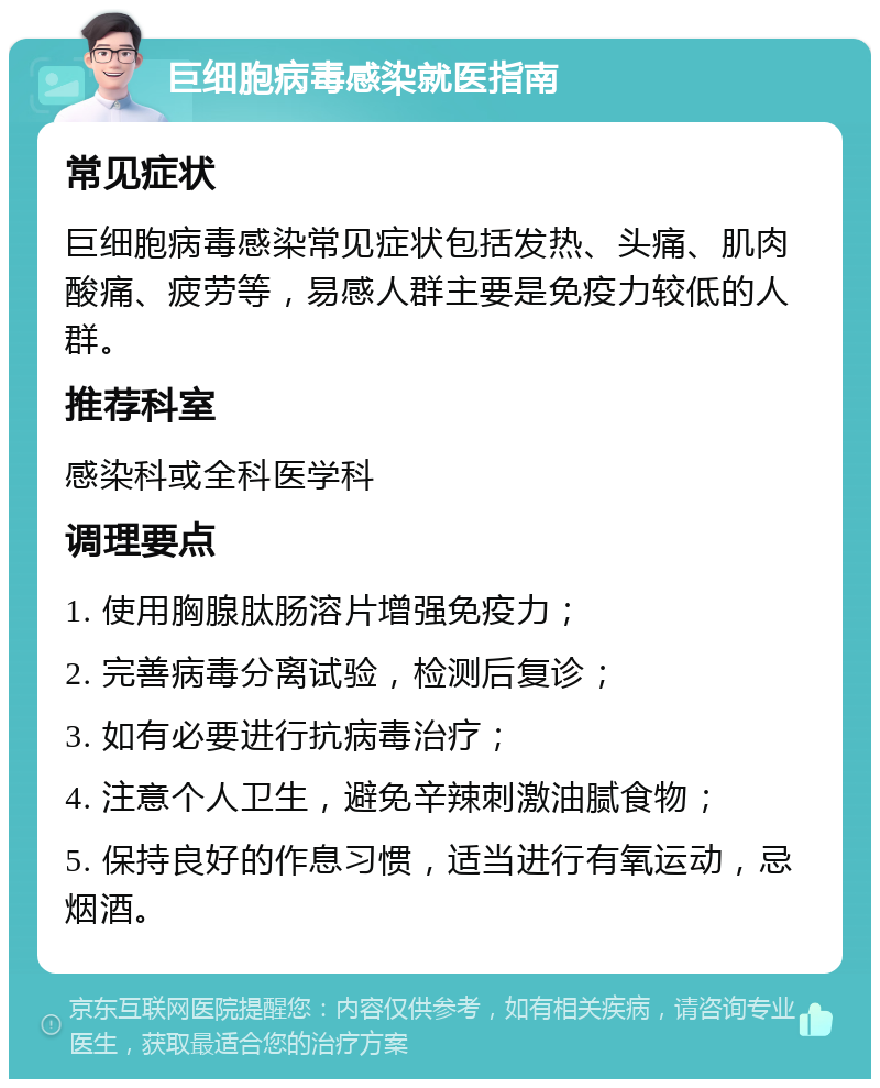 巨细胞病毒感染就医指南 常见症状 巨细胞病毒感染常见症状包括发热、头痛、肌肉酸痛、疲劳等，易感人群主要是免疫力较低的人群。 推荐科室 感染科或全科医学科 调理要点 1. 使用胸腺肽肠溶片增强免疫力； 2. 完善病毒分离试验，检测后复诊； 3. 如有必要进行抗病毒治疗； 4. 注意个人卫生，避免辛辣刺激油腻食物； 5. 保持良好的作息习惯，适当进行有氧运动，忌烟酒。