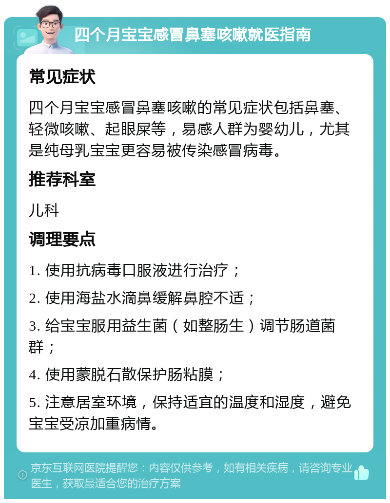 四个月宝宝感冒鼻塞咳嗽就医指南 常见症状 四个月宝宝感冒鼻塞咳嗽的常见症状包括鼻塞、轻微咳嗽、起眼屎等，易感人群为婴幼儿，尤其是纯母乳宝宝更容易被传染感冒病毒。 推荐科室 儿科 调理要点 1. 使用抗病毒口服液进行治疗； 2. 使用海盐水滴鼻缓解鼻腔不适； 3. 给宝宝服用益生菌（如整肠生）调节肠道菌群； 4. 使用蒙脱石散保护肠粘膜； 5. 注意居室环境，保持适宜的温度和湿度，避免宝宝受凉加重病情。