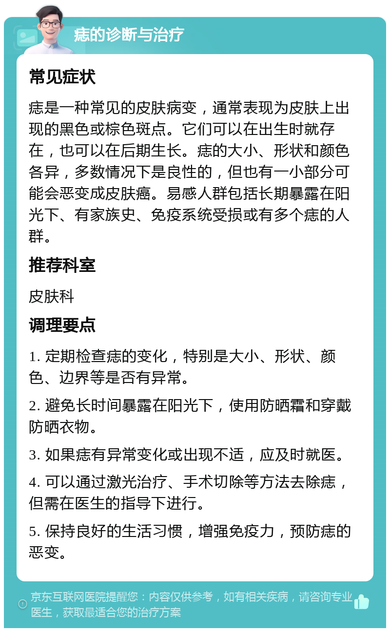 痣的诊断与治疗 常见症状 痣是一种常见的皮肤病变，通常表现为皮肤上出现的黑色或棕色斑点。它们可以在出生时就存在，也可以在后期生长。痣的大小、形状和颜色各异，多数情况下是良性的，但也有一小部分可能会恶变成皮肤癌。易感人群包括长期暴露在阳光下、有家族史、免疫系统受损或有多个痣的人群。 推荐科室 皮肤科 调理要点 1. 定期检查痣的变化，特别是大小、形状、颜色、边界等是否有异常。 2. 避免长时间暴露在阳光下，使用防晒霜和穿戴防晒衣物。 3. 如果痣有异常变化或出现不适，应及时就医。 4. 可以通过激光治疗、手术切除等方法去除痣，但需在医生的指导下进行。 5. 保持良好的生活习惯，增强免疫力，预防痣的恶变。