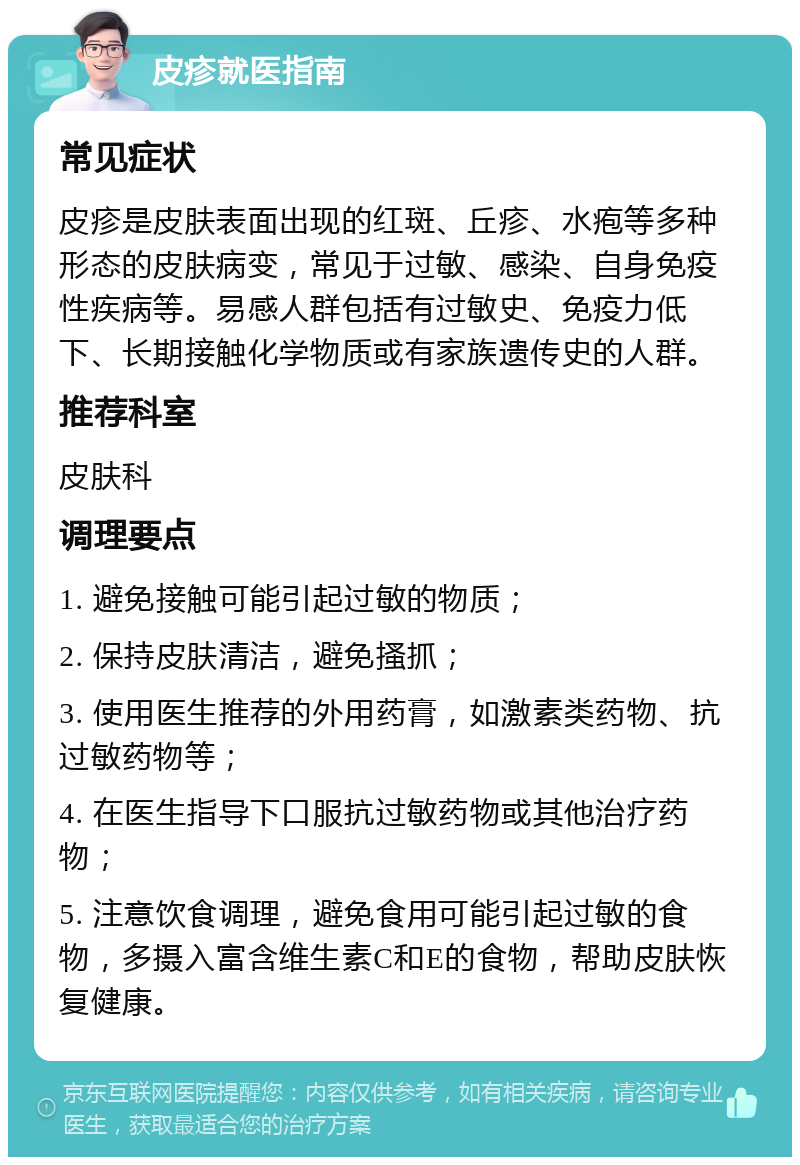 皮疹就医指南 常见症状 皮疹是皮肤表面出现的红斑、丘疹、水疱等多种形态的皮肤病变，常见于过敏、感染、自身免疫性疾病等。易感人群包括有过敏史、免疫力低下、长期接触化学物质或有家族遗传史的人群。 推荐科室 皮肤科 调理要点 1. 避免接触可能引起过敏的物质； 2. 保持皮肤清洁，避免搔抓； 3. 使用医生推荐的外用药膏，如激素类药物、抗过敏药物等； 4. 在医生指导下口服抗过敏药物或其他治疗药物； 5. 注意饮食调理，避免食用可能引起过敏的食物，多摄入富含维生素C和E的食物，帮助皮肤恢复健康。