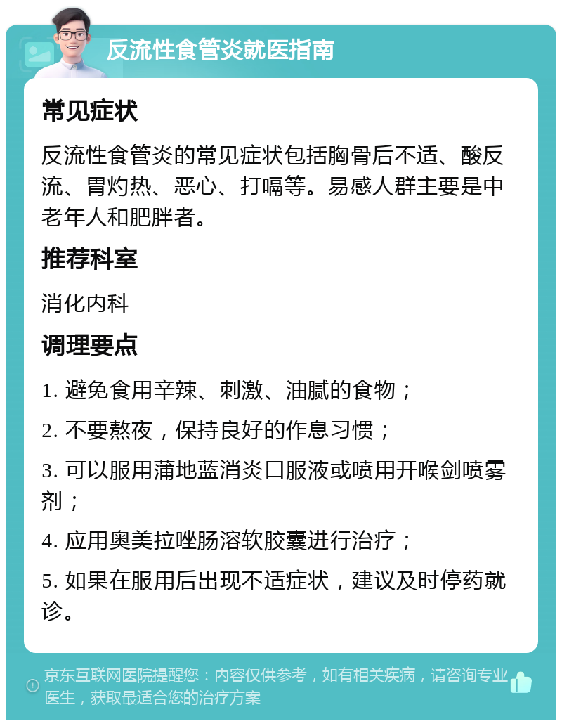 反流性食管炎就医指南 常见症状 反流性食管炎的常见症状包括胸骨后不适、酸反流、胃灼热、恶心、打嗝等。易感人群主要是中老年人和肥胖者。 推荐科室 消化内科 调理要点 1. 避免食用辛辣、刺激、油腻的食物； 2. 不要熬夜，保持良好的作息习惯； 3. 可以服用蒲地蓝消炎口服液或喷用开喉剑喷雾剂； 4. 应用奥美拉唑肠溶软胶囊进行治疗； 5. 如果在服用后出现不适症状，建议及时停药就诊。