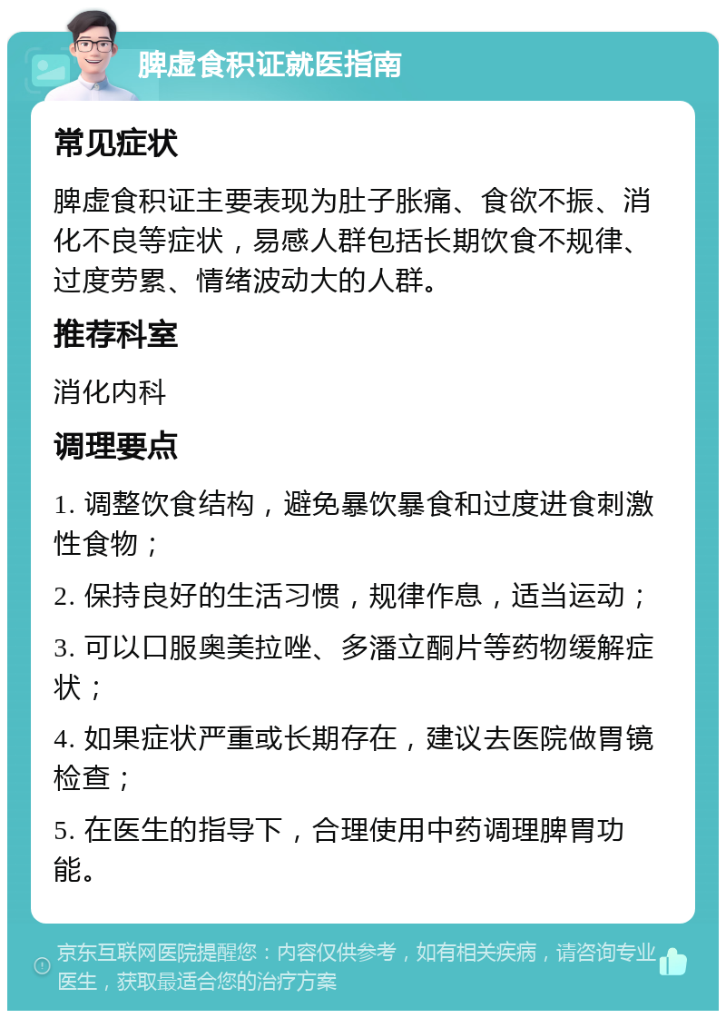 脾虚食积证就医指南 常见症状 脾虚食积证主要表现为肚子胀痛、食欲不振、消化不良等症状，易感人群包括长期饮食不规律、过度劳累、情绪波动大的人群。 推荐科室 消化内科 调理要点 1. 调整饮食结构，避免暴饮暴食和过度进食刺激性食物； 2. 保持良好的生活习惯，规律作息，适当运动； 3. 可以口服奥美拉唑、多潘立酮片等药物缓解症状； 4. 如果症状严重或长期存在，建议去医院做胃镜检查； 5. 在医生的指导下，合理使用中药调理脾胃功能。