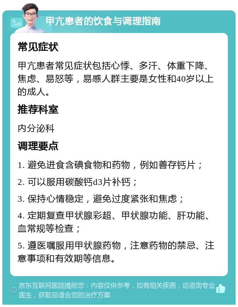 甲亢患者的饮食与调理指南 常见症状 甲亢患者常见症状包括心悸、多汗、体重下降、焦虑、易怒等，易感人群主要是女性和40岁以上的成人。 推荐科室 内分泌科 调理要点 1. 避免进食含碘食物和药物，例如善存钙片； 2. 可以服用碳酸钙d3片补钙； 3. 保持心情稳定，避免过度紧张和焦虑； 4. 定期复查甲状腺彩超、甲状腺功能、肝功能、血常规等检查； 5. 遵医嘱服用甲状腺药物，注意药物的禁忌、注意事项和有效期等信息。