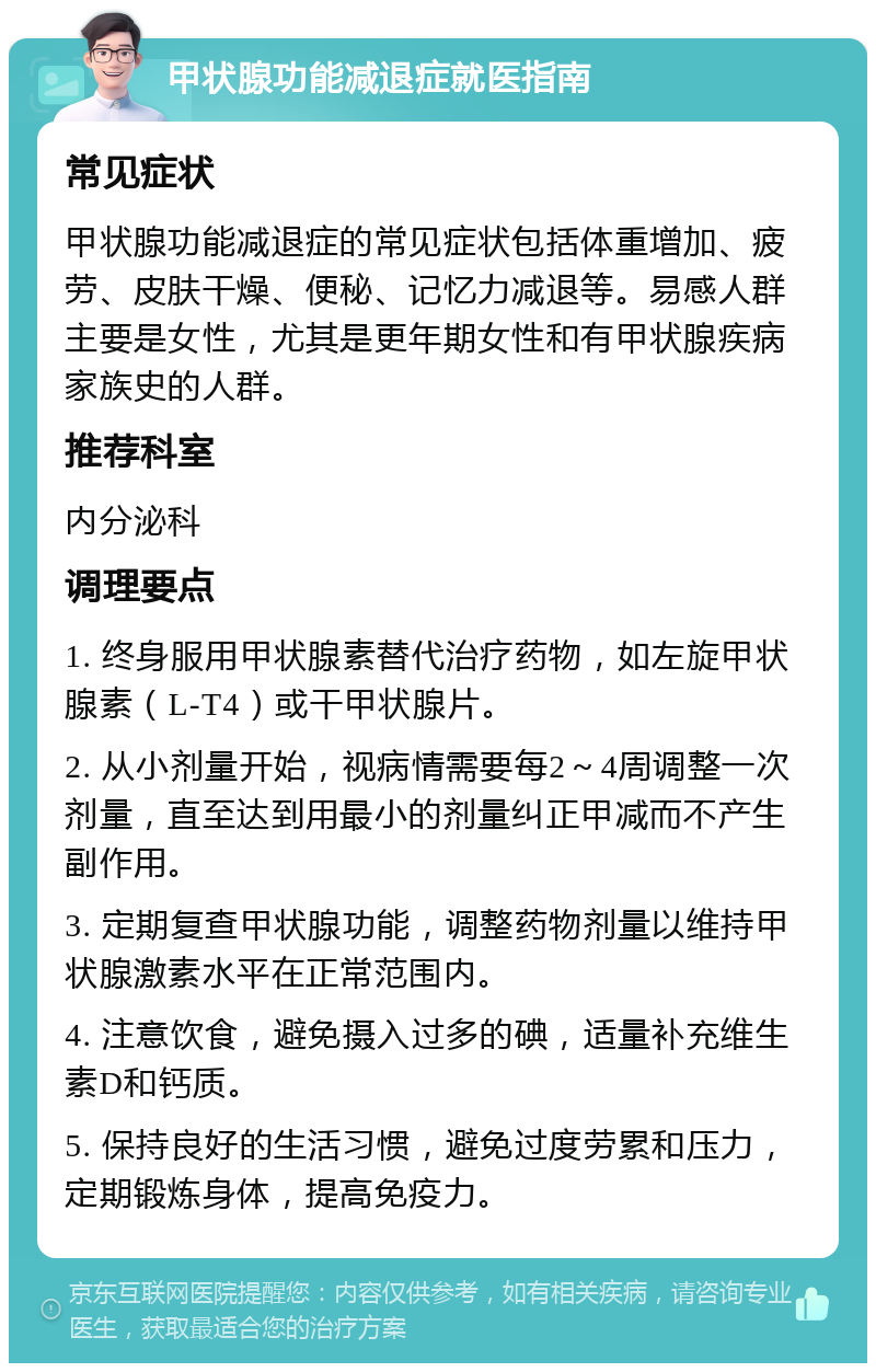 甲状腺功能减退症就医指南 常见症状 甲状腺功能减退症的常见症状包括体重增加、疲劳、皮肤干燥、便秘、记忆力减退等。易感人群主要是女性，尤其是更年期女性和有甲状腺疾病家族史的人群。 推荐科室 内分泌科 调理要点 1. 终身服用甲状腺素替代治疗药物，如左旋甲状腺素（L-T4）或干甲状腺片。 2. 从小剂量开始，视病情需要每2～4周调整一次剂量，直至达到用最小的剂量纠正甲减而不产生副作用。 3. 定期复查甲状腺功能，调整药物剂量以维持甲状腺激素水平在正常范围内。 4. 注意饮食，避免摄入过多的碘，适量补充维生素D和钙质。 5. 保持良好的生活习惯，避免过度劳累和压力，定期锻炼身体，提高免疫力。