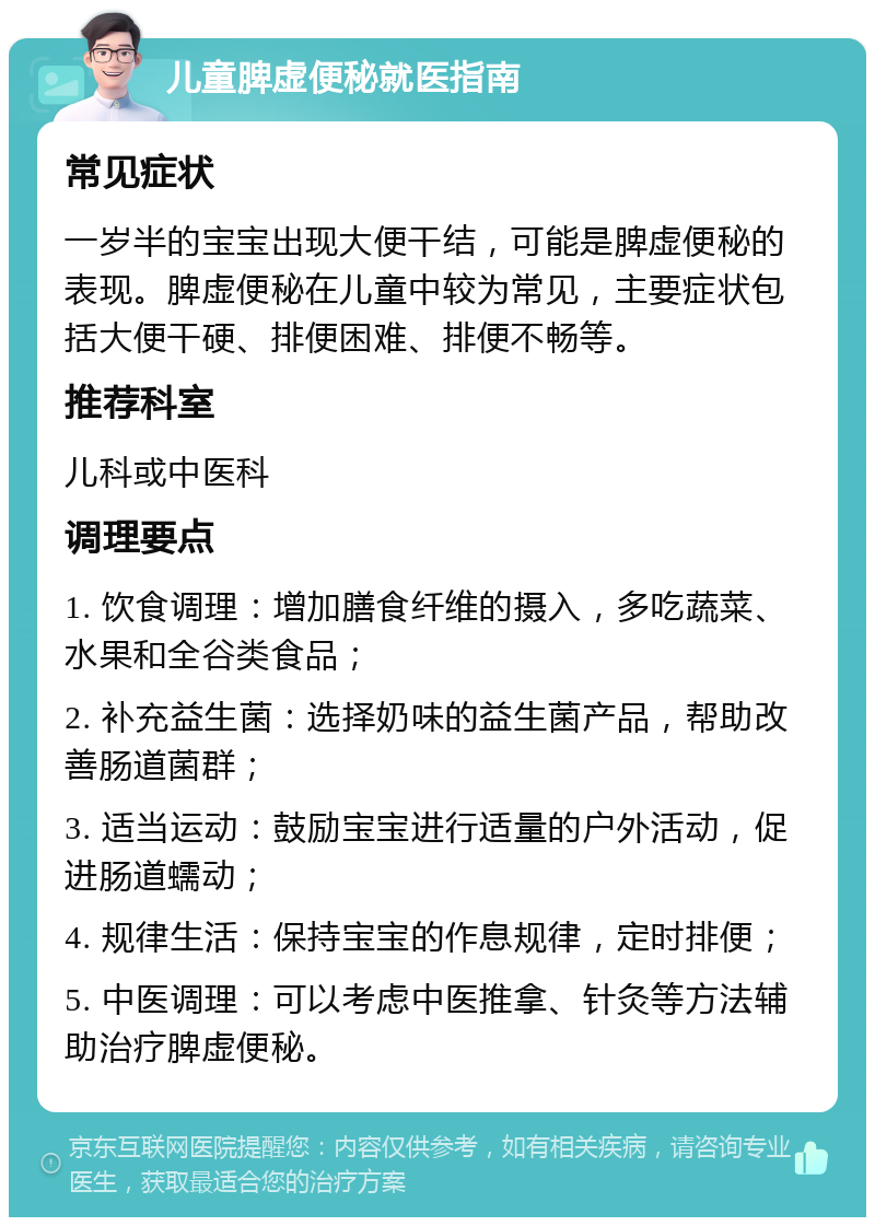 儿童脾虚便秘就医指南 常见症状 一岁半的宝宝出现大便干结，可能是脾虚便秘的表现。脾虚便秘在儿童中较为常见，主要症状包括大便干硬、排便困难、排便不畅等。 推荐科室 儿科或中医科 调理要点 1. 饮食调理：增加膳食纤维的摄入，多吃蔬菜、水果和全谷类食品； 2. 补充益生菌：选择奶味的益生菌产品，帮助改善肠道菌群； 3. 适当运动：鼓励宝宝进行适量的户外活动，促进肠道蠕动； 4. 规律生活：保持宝宝的作息规律，定时排便； 5. 中医调理：可以考虑中医推拿、针灸等方法辅助治疗脾虚便秘。