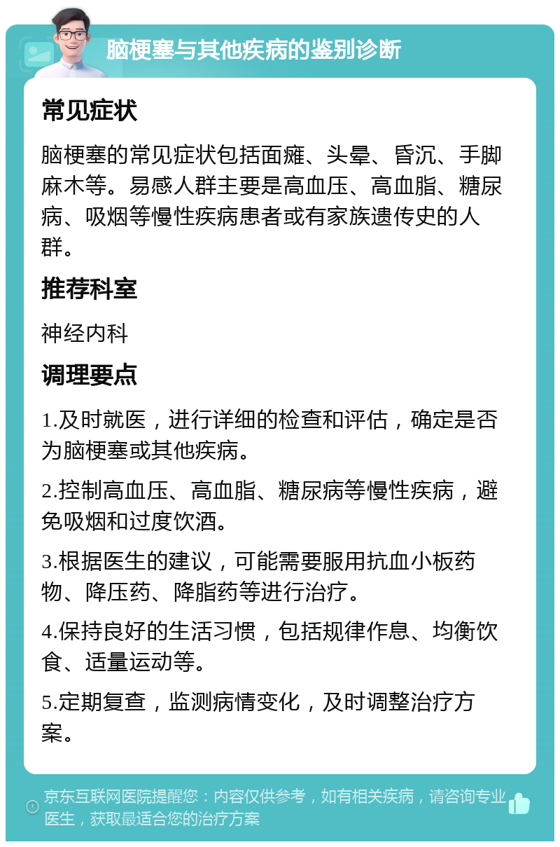 脑梗塞与其他疾病的鉴别诊断 常见症状 脑梗塞的常见症状包括面瘫、头晕、昏沉、手脚麻木等。易感人群主要是高血压、高血脂、糖尿病、吸烟等慢性疾病患者或有家族遗传史的人群。 推荐科室 神经内科 调理要点 1.及时就医，进行详细的检查和评估，确定是否为脑梗塞或其他疾病。 2.控制高血压、高血脂、糖尿病等慢性疾病，避免吸烟和过度饮酒。 3.根据医生的建议，可能需要服用抗血小板药物、降压药、降脂药等进行治疗。 4.保持良好的生活习惯，包括规律作息、均衡饮食、适量运动等。 5.定期复查，监测病情变化，及时调整治疗方案。