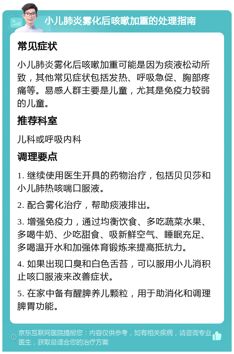 小儿肺炎雾化后咳嗽加重的处理指南 常见症状 小儿肺炎雾化后咳嗽加重可能是因为痰液松动所致，其他常见症状包括发热、呼吸急促、胸部疼痛等。易感人群主要是儿童，尤其是免疫力较弱的儿童。 推荐科室 儿科或呼吸内科 调理要点 1. 继续使用医生开具的药物治疗，包括贝贝莎和小儿肺热咳喘口服液。 2. 配合雾化治疗，帮助痰液排出。 3. 增强免疫力，通过均衡饮食、多吃蔬菜水果、多喝牛奶、少吃甜食、吸新鲜空气、睡眠充足、多喝温开水和加强体育锻炼来提高抵抗力。 4. 如果出现口臭和白色舌苔，可以服用小儿消积止咳口服液来改善症状。 5. 在家中备有醒脾养儿颗粒，用于助消化和调理脾胃功能。