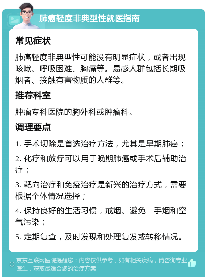 肺癌轻度非典型性就医指南 常见症状 肺癌轻度非典型性可能没有明显症状，或者出现咳嗽、呼吸困难、胸痛等。易感人群包括长期吸烟者、接触有害物质的人群等。 推荐科室 肿瘤专科医院的胸外科或肿瘤科。 调理要点 1. 手术切除是首选治疗方法，尤其是早期肺癌； 2. 化疗和放疗可以用于晚期肺癌或手术后辅助治疗； 3. 靶向治疗和免疫治疗是新兴的治疗方式，需要根据个体情况选择； 4. 保持良好的生活习惯，戒烟、避免二手烟和空气污染； 5. 定期复查，及时发现和处理复发或转移情况。