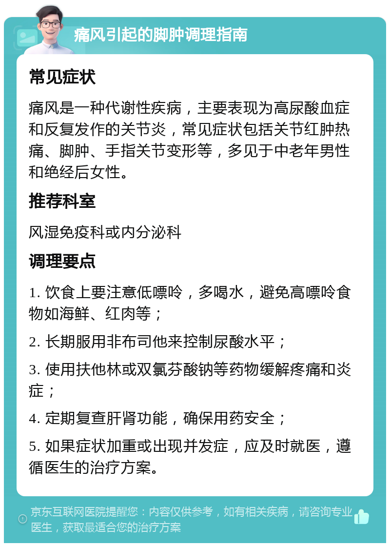 痛风引起的脚肿调理指南 常见症状 痛风是一种代谢性疾病，主要表现为高尿酸血症和反复发作的关节炎，常见症状包括关节红肿热痛、脚肿、手指关节变形等，多见于中老年男性和绝经后女性。 推荐科室 风湿免疫科或内分泌科 调理要点 1. 饮食上要注意低嘌呤，多喝水，避免高嘌呤食物如海鲜、红肉等； 2. 长期服用非布司他来控制尿酸水平； 3. 使用扶他林或双氯芬酸钠等药物缓解疼痛和炎症； 4. 定期复查肝肾功能，确保用药安全； 5. 如果症状加重或出现并发症，应及时就医，遵循医生的治疗方案。