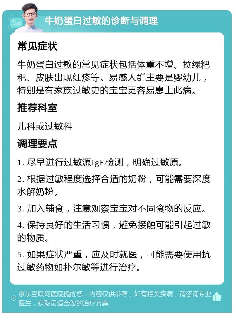 牛奶蛋白过敏的诊断与调理 常见症状 牛奶蛋白过敏的常见症状包括体重不增、拉绿粑粑、皮肤出现红疹等。易感人群主要是婴幼儿，特别是有家族过敏史的宝宝更容易患上此病。 推荐科室 儿科或过敏科 调理要点 1. 尽早进行过敏源IgE检测，明确过敏原。 2. 根据过敏程度选择合适的奶粉，可能需要深度水解奶粉。 3. 加入辅食，注意观察宝宝对不同食物的反应。 4. 保持良好的生活习惯，避免接触可能引起过敏的物质。 5. 如果症状严重，应及时就医，可能需要使用抗过敏药物如扑尔敏等进行治疗。