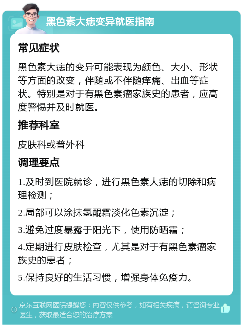 黑色素大痣变异就医指南 常见症状 黑色素大痣的变异可能表现为颜色、大小、形状等方面的改变，伴随或不伴随痒痛、出血等症状。特别是对于有黑色素瘤家族史的患者，应高度警惕并及时就医。 推荐科室 皮肤科或普外科 调理要点 1.及时到医院就诊，进行黑色素大痣的切除和病理检测； 2.局部可以涂抹氢醌霜淡化色素沉淀； 3.避免过度暴露于阳光下，使用防晒霜； 4.定期进行皮肤检查，尤其是对于有黑色素瘤家族史的患者； 5.保持良好的生活习惯，增强身体免疫力。