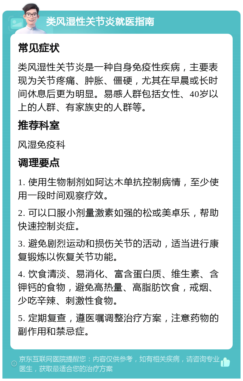 类风湿性关节炎就医指南 常见症状 类风湿性关节炎是一种自身免疫性疾病，主要表现为关节疼痛、肿胀、僵硬，尤其在早晨或长时间休息后更为明显。易感人群包括女性、40岁以上的人群、有家族史的人群等。 推荐科室 风湿免疫科 调理要点 1. 使用生物制剂如阿达木单抗控制病情，至少使用一段时间观察疗效。 2. 可以口服小剂量激素如强的松或美卓乐，帮助快速控制炎症。 3. 避免剧烈运动和损伤关节的活动，适当进行康复锻炼以恢复关节功能。 4. 饮食清淡、易消化、富含蛋白质、维生素、含钾钙的食物，避免高热量、高脂肪饮食，戒烟、少吃辛辣、刺激性食物。 5. 定期复查，遵医嘱调整治疗方案，注意药物的副作用和禁忌症。