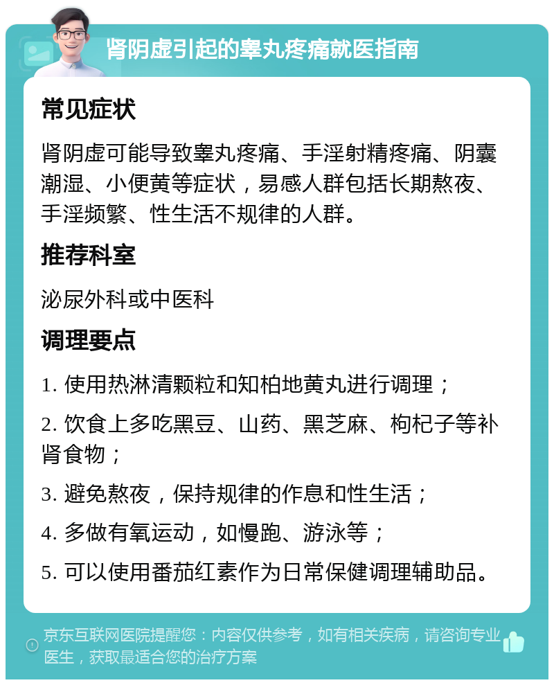 肾阴虚引起的睾丸疼痛就医指南 常见症状 肾阴虚可能导致睾丸疼痛、手淫射精疼痛、阴囊潮湿、小便黄等症状，易感人群包括长期熬夜、手淫频繁、性生活不规律的人群。 推荐科室 泌尿外科或中医科 调理要点 1. 使用热淋清颗粒和知柏地黄丸进行调理； 2. 饮食上多吃黑豆、山药、黑芝麻、枸杞子等补肾食物； 3. 避免熬夜，保持规律的作息和性生活； 4. 多做有氧运动，如慢跑、游泳等； 5. 可以使用番茄红素作为日常保健调理辅助品。