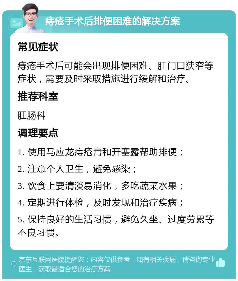 痔疮手术后排便困难的解决方案 常见症状 痔疮手术后可能会出现排便困难、肛门口狭窄等症状，需要及时采取措施进行缓解和治疗。 推荐科室 肛肠科 调理要点 1. 使用马应龙痔疮膏和开塞露帮助排便； 2. 注意个人卫生，避免感染； 3. 饮食上要清淡易消化，多吃蔬菜水果； 4. 定期进行体检，及时发现和治疗疾病； 5. 保持良好的生活习惯，避免久坐、过度劳累等不良习惯。