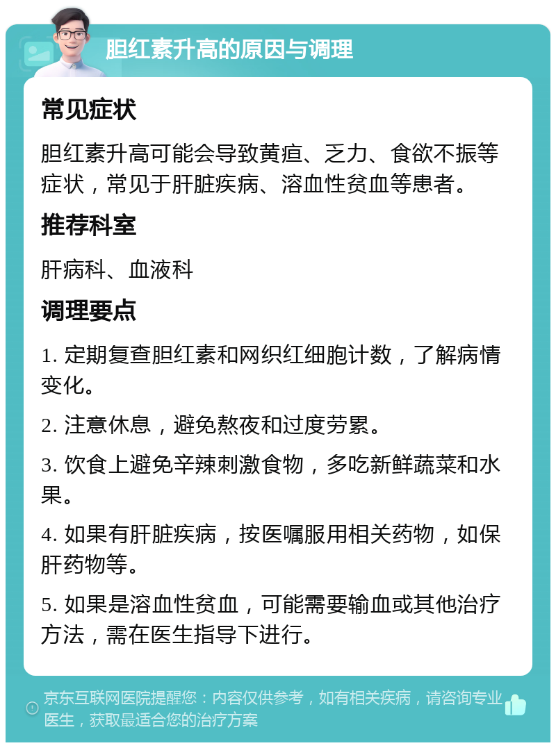 胆红素升高的原因与调理 常见症状 胆红素升高可能会导致黄疸、乏力、食欲不振等症状，常见于肝脏疾病、溶血性贫血等患者。 推荐科室 肝病科、血液科 调理要点 1. 定期复查胆红素和网织红细胞计数，了解病情变化。 2. 注意休息，避免熬夜和过度劳累。 3. 饮食上避免辛辣刺激食物，多吃新鲜蔬菜和水果。 4. 如果有肝脏疾病，按医嘱服用相关药物，如保肝药物等。 5. 如果是溶血性贫血，可能需要输血或其他治疗方法，需在医生指导下进行。