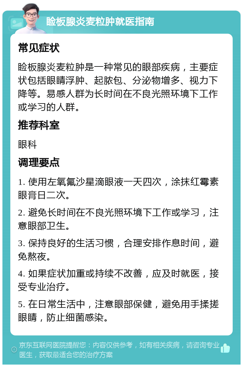 睑板腺炎麦粒肿就医指南 常见症状 睑板腺炎麦粒肿是一种常见的眼部疾病，主要症状包括眼睛浮肿、起脓包、分泌物增多、视力下降等。易感人群为长时间在不良光照环境下工作或学习的人群。 推荐科室 眼科 调理要点 1. 使用左氧氟沙星滴眼液一天四次，涂抹红霉素眼膏日二次。 2. 避免长时间在不良光照环境下工作或学习，注意眼部卫生。 3. 保持良好的生活习惯，合理安排作息时间，避免熬夜。 4. 如果症状加重或持续不改善，应及时就医，接受专业治疗。 5. 在日常生活中，注意眼部保健，避免用手揉搓眼睛，防止细菌感染。