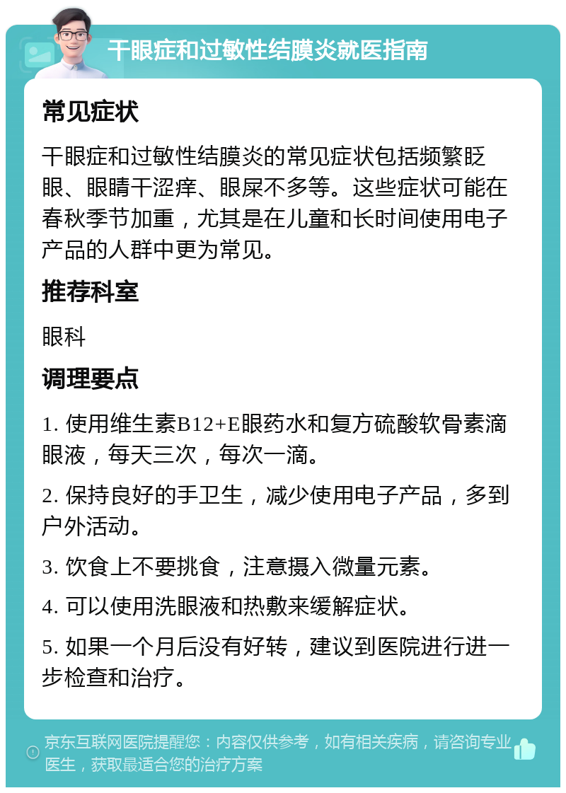 干眼症和过敏性结膜炎就医指南 常见症状 干眼症和过敏性结膜炎的常见症状包括频繁眨眼、眼睛干涩痒、眼屎不多等。这些症状可能在春秋季节加重，尤其是在儿童和长时间使用电子产品的人群中更为常见。 推荐科室 眼科 调理要点 1. 使用维生素B12+E眼药水和复方硫酸软骨素滴眼液，每天三次，每次一滴。 2. 保持良好的手卫生，减少使用电子产品，多到户外活动。 3. 饮食上不要挑食，注意摄入微量元素。 4. 可以使用洗眼液和热敷来缓解症状。 5. 如果一个月后没有好转，建议到医院进行进一步检查和治疗。