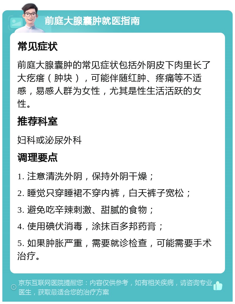 前庭大腺囊肿就医指南 常见症状 前庭大腺囊肿的常见症状包括外阴皮下肉里长了大疙瘩（肿块），可能伴随红肿、疼痛等不适感，易感人群为女性，尤其是性生活活跃的女性。 推荐科室 妇科或泌尿外科 调理要点 1. 注意清洗外阴，保持外阴干燥； 2. 睡觉只穿睡裙不穿内裤，白天裤子宽松； 3. 避免吃辛辣刺激、甜腻的食物； 4. 使用碘伏消毒，涂抹百多邦药膏； 5. 如果肿胀严重，需要就诊检查，可能需要手术治疗。