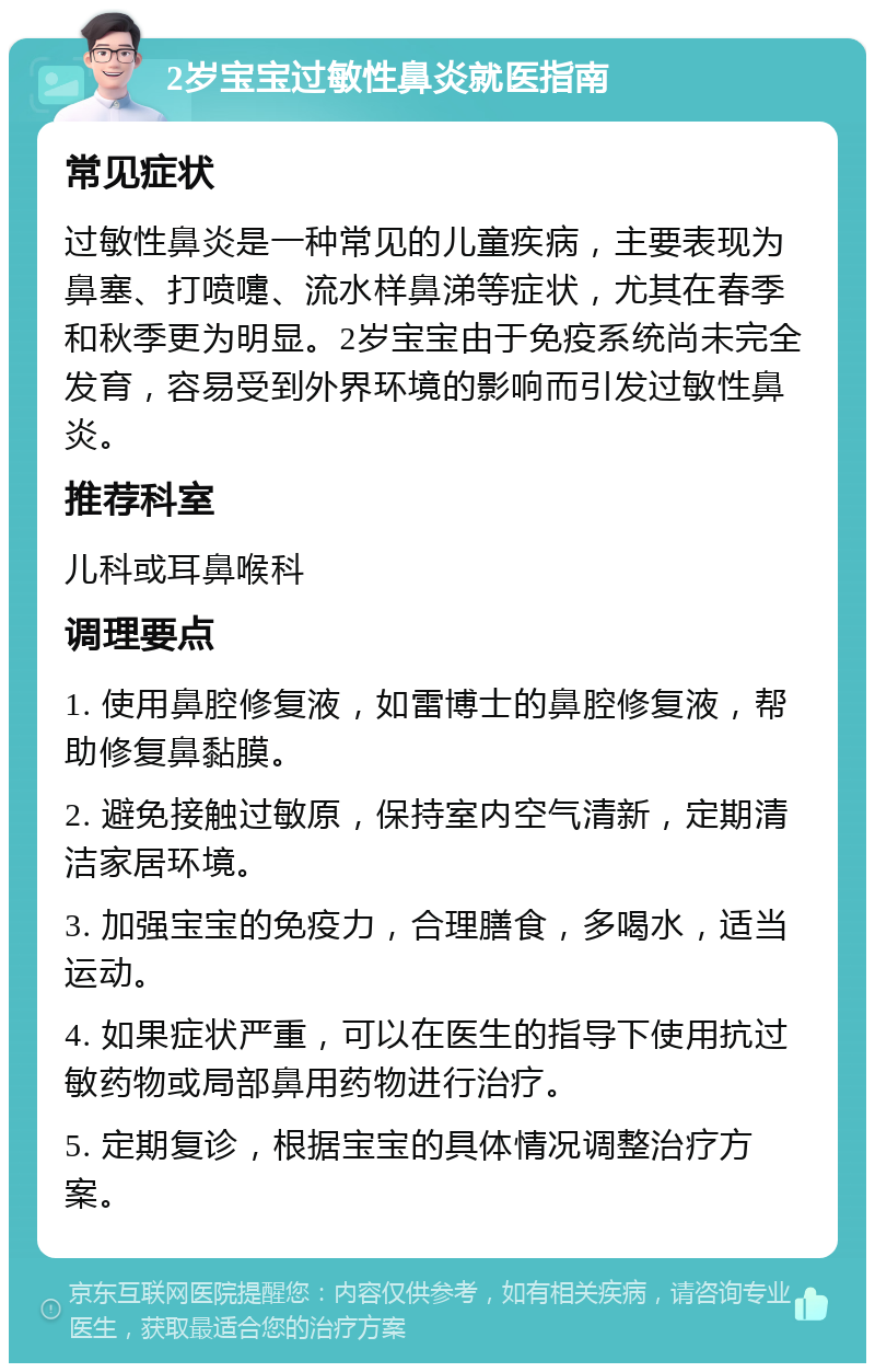 2岁宝宝过敏性鼻炎就医指南 常见症状 过敏性鼻炎是一种常见的儿童疾病，主要表现为鼻塞、打喷嚏、流水样鼻涕等症状，尤其在春季和秋季更为明显。2岁宝宝由于免疫系统尚未完全发育，容易受到外界环境的影响而引发过敏性鼻炎。 推荐科室 儿科或耳鼻喉科 调理要点 1. 使用鼻腔修复液，如雷博士的鼻腔修复液，帮助修复鼻黏膜。 2. 避免接触过敏原，保持室内空气清新，定期清洁家居环境。 3. 加强宝宝的免疫力，合理膳食，多喝水，适当运动。 4. 如果症状严重，可以在医生的指导下使用抗过敏药物或局部鼻用药物进行治疗。 5. 定期复诊，根据宝宝的具体情况调整治疗方案。