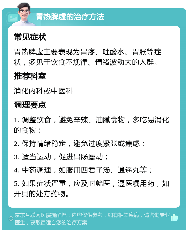 胃热脾虚的治疗方法 常见症状 胃热脾虚主要表现为胃疼、吐酸水、胃胀等症状，多见于饮食不规律、情绪波动大的人群。 推荐科室 消化内科或中医科 调理要点 1. 调整饮食，避免辛辣、油腻食物，多吃易消化的食物； 2. 保持情绪稳定，避免过度紧张或焦虑； 3. 适当运动，促进胃肠蠕动； 4. 中药调理，如服用四君子汤、逍遥丸等； 5. 如果症状严重，应及时就医，遵医嘱用药，如开具的处方药物。