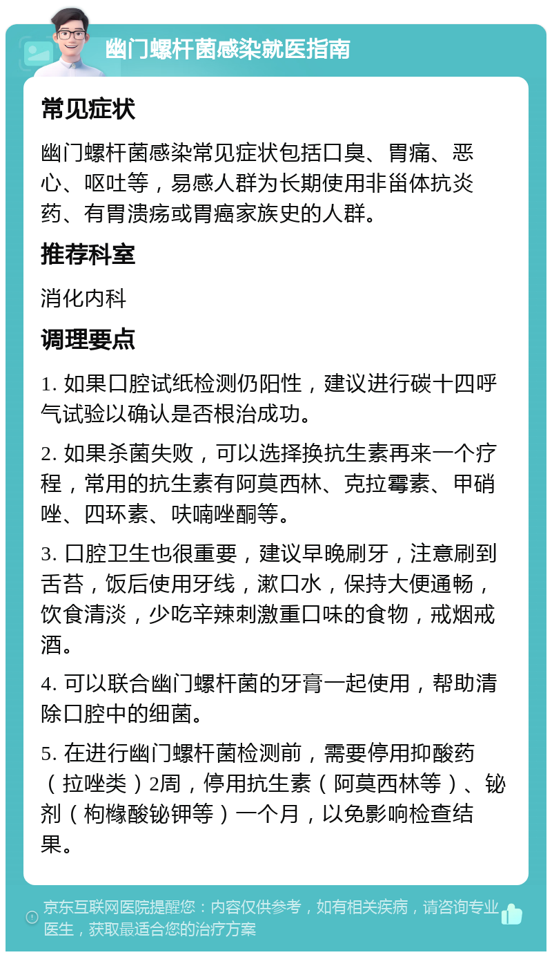 幽门螺杆菌感染就医指南 常见症状 幽门螺杆菌感染常见症状包括口臭、胃痛、恶心、呕吐等，易感人群为长期使用非甾体抗炎药、有胃溃疡或胃癌家族史的人群。 推荐科室 消化内科 调理要点 1. 如果口腔试纸检测仍阳性，建议进行碳十四呼气试验以确认是否根治成功。 2. 如果杀菌失败，可以选择换抗生素再来一个疗程，常用的抗生素有阿莫西林、克拉霉素、甲硝唑、四环素、呋喃唑酮等。 3. 口腔卫生也很重要，建议早晚刷牙，注意刷到舌苔，饭后使用牙线，漱口水，保持大便通畅，饮食清淡，少吃辛辣刺激重口味的食物，戒烟戒酒。 4. 可以联合幽门螺杆菌的牙膏一起使用，帮助清除口腔中的细菌。 5. 在进行幽门螺杆菌检测前，需要停用抑酸药（拉唑类）2周，停用抗生素（阿莫西林等）、铋剂（枸橼酸铋钾等）一个月，以免影响检查结果。