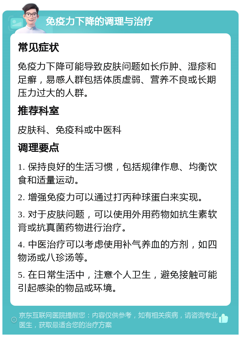 免疫力下降的调理与治疗 常见症状 免疫力下降可能导致皮肤问题如长疖肿、湿疹和足癣，易感人群包括体质虚弱、营养不良或长期压力过大的人群。 推荐科室 皮肤科、免疫科或中医科 调理要点 1. 保持良好的生活习惯，包括规律作息、均衡饮食和适量运动。 2. 增强免疫力可以通过打丙种球蛋白来实现。 3. 对于皮肤问题，可以使用外用药物如抗生素软膏或抗真菌药物进行治疗。 4. 中医治疗可以考虑使用补气养血的方剂，如四物汤或八珍汤等。 5. 在日常生活中，注意个人卫生，避免接触可能引起感染的物品或环境。