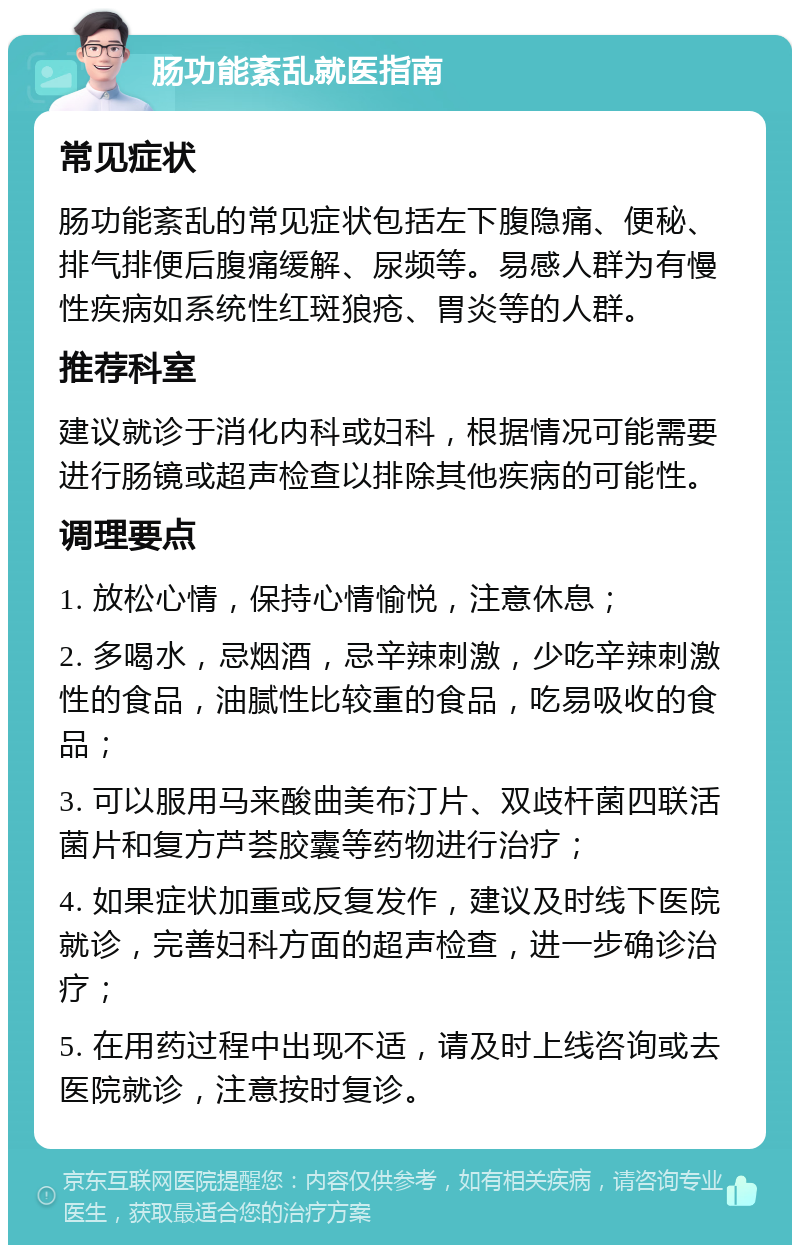 肠功能紊乱就医指南 常见症状 肠功能紊乱的常见症状包括左下腹隐痛、便秘、排气排便后腹痛缓解、尿频等。易感人群为有慢性疾病如系统性红斑狼疮、胃炎等的人群。 推荐科室 建议就诊于消化内科或妇科，根据情况可能需要进行肠镜或超声检查以排除其他疾病的可能性。 调理要点 1. 放松心情，保持心情愉悦，注意休息； 2. 多喝水，忌烟酒，忌辛辣刺激，少吃辛辣刺激性的食品，油腻性比较重的食品，吃易吸收的食品； 3. 可以服用马来酸曲美布汀片、双歧杆菌四联活菌片和复方芦荟胶囊等药物进行治疗； 4. 如果症状加重或反复发作，建议及时线下医院就诊，完善妇科方面的超声检查，进一步确诊治疗； 5. 在用药过程中出现不适，请及时上线咨询或去医院就诊，注意按时复诊。