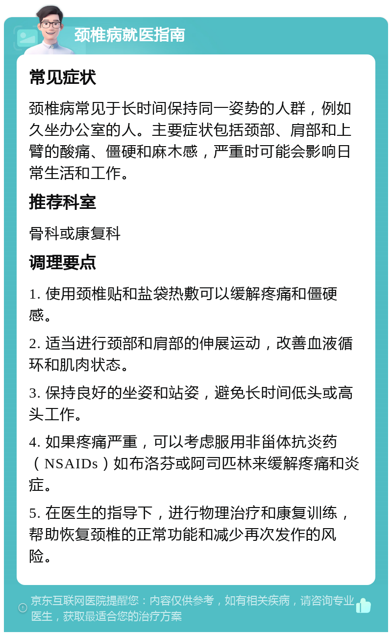 颈椎病就医指南 常见症状 颈椎病常见于长时间保持同一姿势的人群，例如久坐办公室的人。主要症状包括颈部、肩部和上臂的酸痛、僵硬和麻木感，严重时可能会影响日常生活和工作。 推荐科室 骨科或康复科 调理要点 1. 使用颈椎贴和盐袋热敷可以缓解疼痛和僵硬感。 2. 适当进行颈部和肩部的伸展运动，改善血液循环和肌肉状态。 3. 保持良好的坐姿和站姿，避免长时间低头或高头工作。 4. 如果疼痛严重，可以考虑服用非甾体抗炎药（NSAIDs）如布洛芬或阿司匹林来缓解疼痛和炎症。 5. 在医生的指导下，进行物理治疗和康复训练，帮助恢复颈椎的正常功能和减少再次发作的风险。