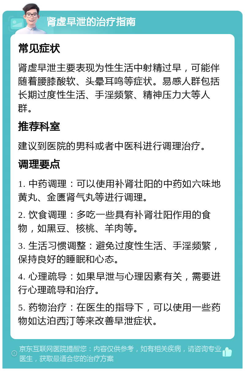 肾虚早泄的治疗指南 常见症状 肾虚早泄主要表现为性生活中射精过早，可能伴随着腰膝酸软、头晕耳鸣等症状。易感人群包括长期过度性生活、手淫频繁、精神压力大等人群。 推荐科室 建议到医院的男科或者中医科进行调理治疗。 调理要点 1. 中药调理：可以使用补肾壮阳的中药如六味地黄丸、金匮肾气丸等进行调理。 2. 饮食调理：多吃一些具有补肾壮阳作用的食物，如黑豆、核桃、羊肉等。 3. 生活习惯调整：避免过度性生活、手淫频繁，保持良好的睡眠和心态。 4. 心理疏导：如果早泄与心理因素有关，需要进行心理疏导和治疗。 5. 药物治疗：在医生的指导下，可以使用一些药物如达泊西汀等来改善早泄症状。