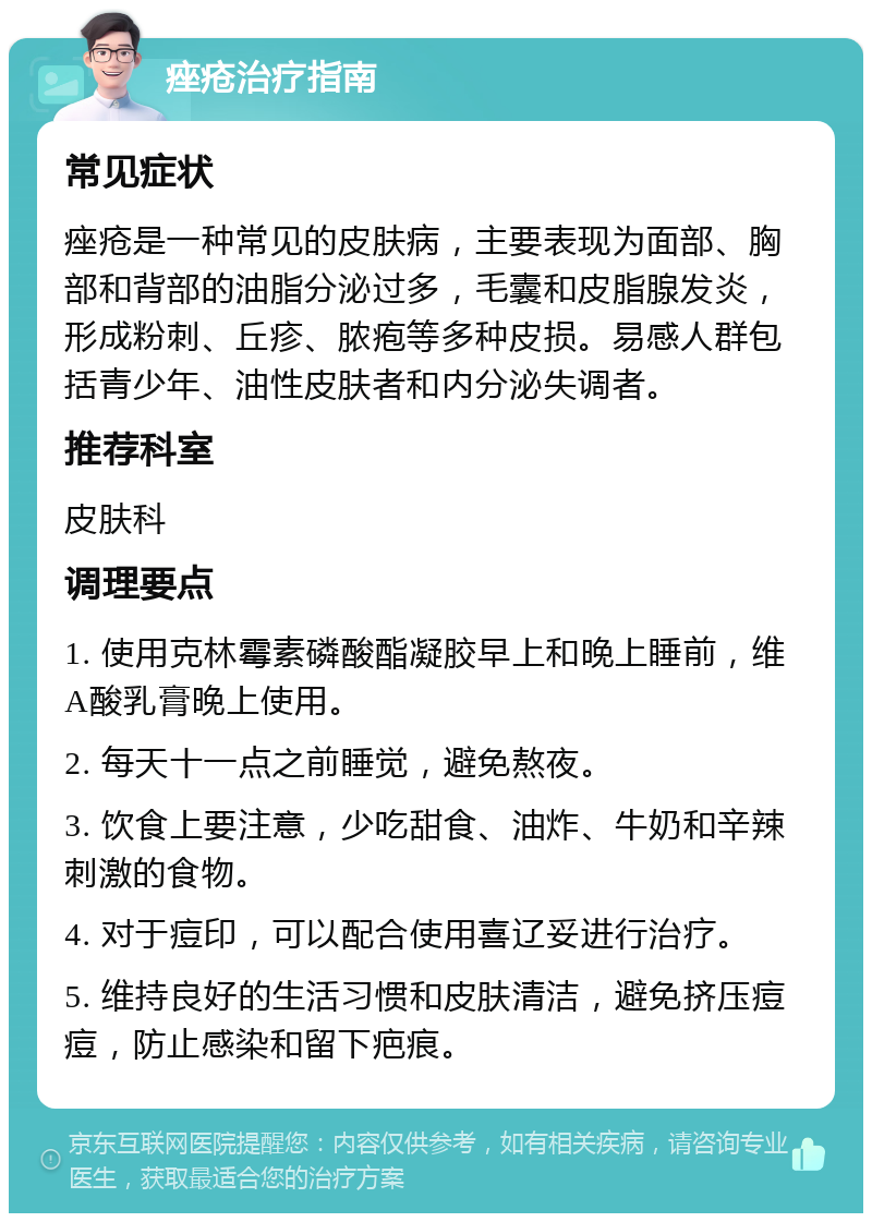 痤疮治疗指南 常见症状 痤疮是一种常见的皮肤病，主要表现为面部、胸部和背部的油脂分泌过多，毛囊和皮脂腺发炎，形成粉刺、丘疹、脓疱等多种皮损。易感人群包括青少年、油性皮肤者和内分泌失调者。 推荐科室 皮肤科 调理要点 1. 使用克林霉素磷酸酯凝胶早上和晚上睡前，维A酸乳膏晚上使用。 2. 每天十一点之前睡觉，避免熬夜。 3. 饮食上要注意，少吃甜食、油炸、牛奶和辛辣刺激的食物。 4. 对于痘印，可以配合使用喜辽妥进行治疗。 5. 维持良好的生活习惯和皮肤清洁，避免挤压痘痘，防止感染和留下疤痕。