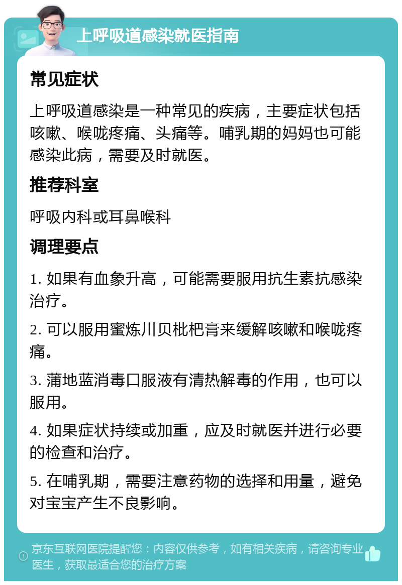 上呼吸道感染就医指南 常见症状 上呼吸道感染是一种常见的疾病，主要症状包括咳嗽、喉咙疼痛、头痛等。哺乳期的妈妈也可能感染此病，需要及时就医。 推荐科室 呼吸内科或耳鼻喉科 调理要点 1. 如果有血象升高，可能需要服用抗生素抗感染治疗。 2. 可以服用蜜炼川贝枇杷膏来缓解咳嗽和喉咙疼痛。 3. 蒲地蓝消毒口服液有清热解毒的作用，也可以服用。 4. 如果症状持续或加重，应及时就医并进行必要的检查和治疗。 5. 在哺乳期，需要注意药物的选择和用量，避免对宝宝产生不良影响。