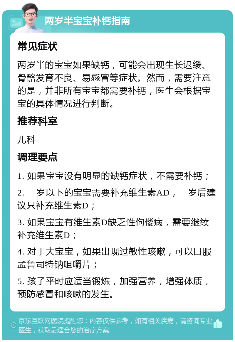 两岁半宝宝补钙指南 常见症状 两岁半的宝宝如果缺钙，可能会出现生长迟缓、骨骼发育不良、易感冒等症状。然而，需要注意的是，并非所有宝宝都需要补钙，医生会根据宝宝的具体情况进行判断。 推荐科室 儿科 调理要点 1. 如果宝宝没有明显的缺钙症状，不需要补钙； 2. 一岁以下的宝宝需要补充维生素AD，一岁后建议只补充维生素D； 3. 如果宝宝有维生素D缺乏性佝偻病，需要继续补充维生素D； 4. 对于大宝宝，如果出现过敏性咳嗽，可以口服孟鲁司特钠咀嚼片； 5. 孩子平时应适当锻炼，加强营养，增强体质，预防感冒和咳嗽的发生。