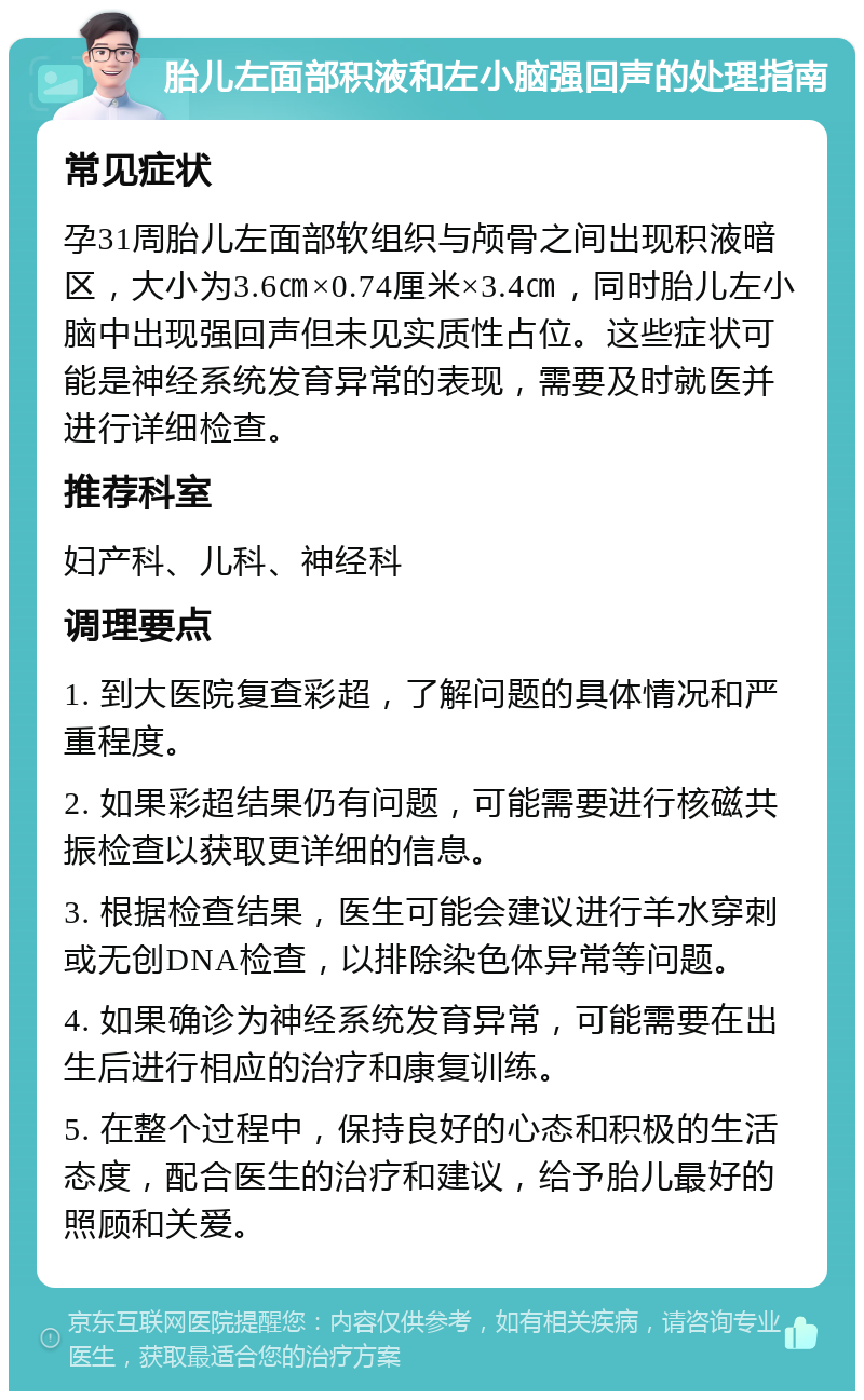 胎儿左面部积液和左小脑强回声的处理指南 常见症状 孕31周胎儿左面部软组织与颅骨之间出现积液暗区，大小为3.6㎝×0.74厘米×3.4㎝，同时胎儿左小脑中出现强回声但未见实质性占位。这些症状可能是神经系统发育异常的表现，需要及时就医并进行详细检查。 推荐科室 妇产科、儿科、神经科 调理要点 1. 到大医院复查彩超，了解问题的具体情况和严重程度。 2. 如果彩超结果仍有问题，可能需要进行核磁共振检查以获取更详细的信息。 3. 根据检查结果，医生可能会建议进行羊水穿刺或无创DNA检查，以排除染色体异常等问题。 4. 如果确诊为神经系统发育异常，可能需要在出生后进行相应的治疗和康复训练。 5. 在整个过程中，保持良好的心态和积极的生活态度，配合医生的治疗和建议，给予胎儿最好的照顾和关爱。