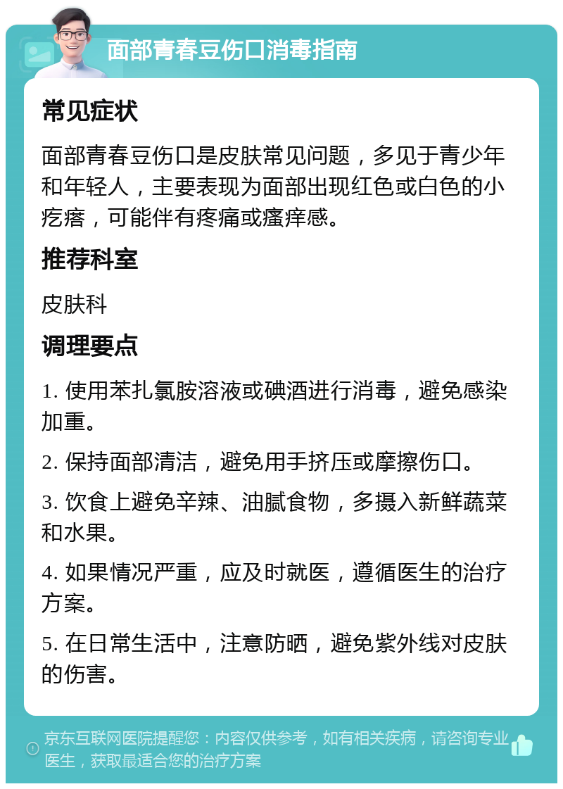 面部青春豆伤口消毒指南 常见症状 面部青春豆伤口是皮肤常见问题，多见于青少年和年轻人，主要表现为面部出现红色或白色的小疙瘩，可能伴有疼痛或瘙痒感。 推荐科室 皮肤科 调理要点 1. 使用苯扎氯胺溶液或碘酒进行消毒，避免感染加重。 2. 保持面部清洁，避免用手挤压或摩擦伤口。 3. 饮食上避免辛辣、油腻食物，多摄入新鲜蔬菜和水果。 4. 如果情况严重，应及时就医，遵循医生的治疗方案。 5. 在日常生活中，注意防晒，避免紫外线对皮肤的伤害。