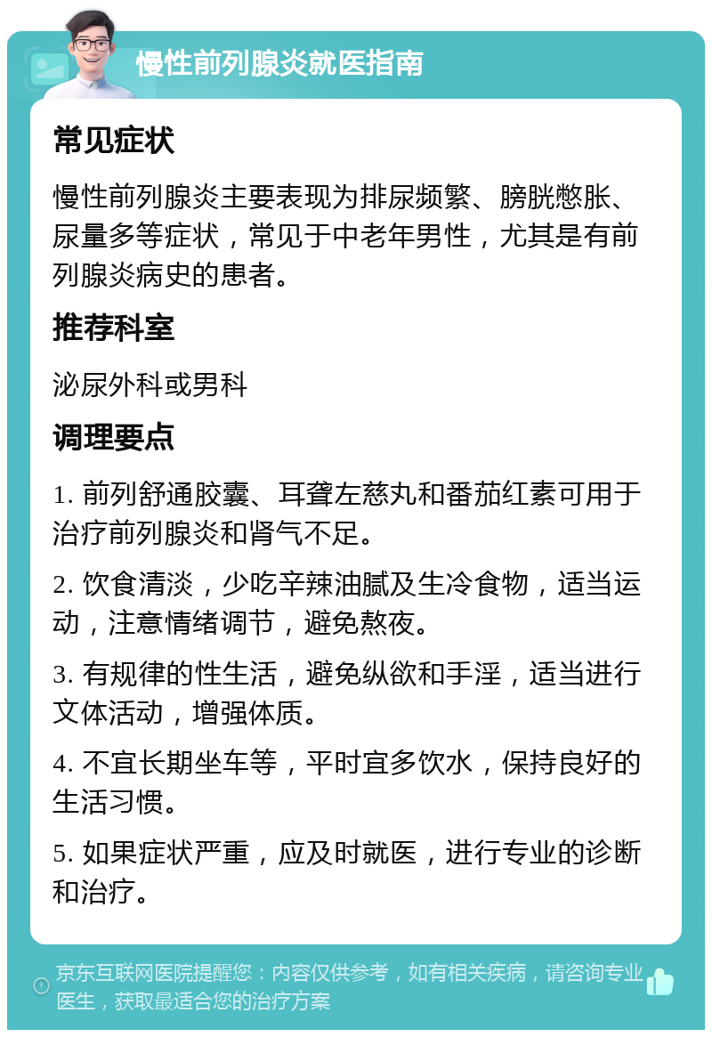 慢性前列腺炎就医指南 常见症状 慢性前列腺炎主要表现为排尿频繁、膀胱憋胀、尿量多等症状，常见于中老年男性，尤其是有前列腺炎病史的患者。 推荐科室 泌尿外科或男科 调理要点 1. 前列舒通胶囊、耳聋左慈丸和番茄红素可用于治疗前列腺炎和肾气不足。 2. 饮食清淡，少吃辛辣油腻及生冷食物，适当运动，注意情绪调节，避免熬夜。 3. 有规律的性生活，避免纵欲和手淫，适当进行文体活动，增强体质。 4. 不宜长期坐车等，平时宜多饮水，保持良好的生活习惯。 5. 如果症状严重，应及时就医，进行专业的诊断和治疗。