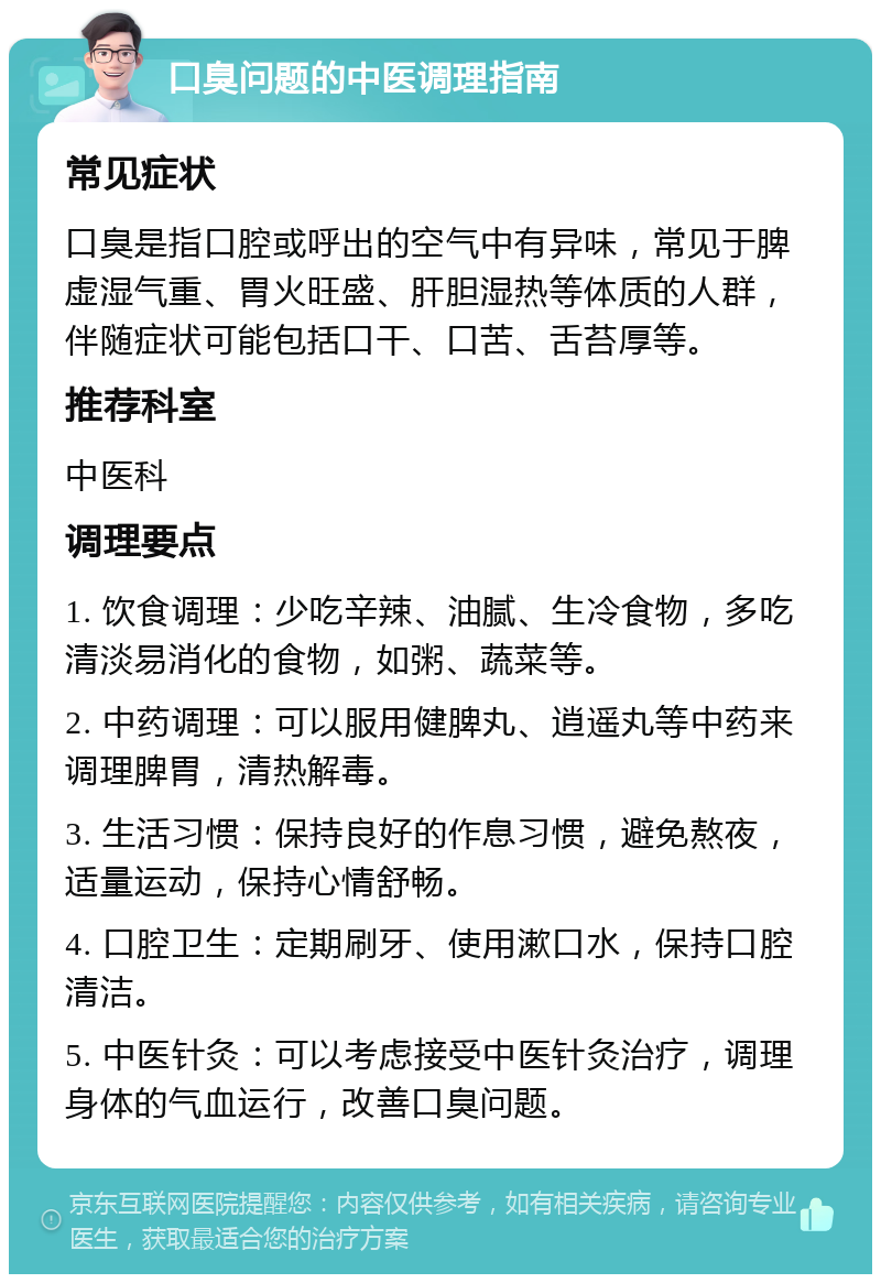 口臭问题的中医调理指南 常见症状 口臭是指口腔或呼出的空气中有异味，常见于脾虚湿气重、胃火旺盛、肝胆湿热等体质的人群，伴随症状可能包括口干、口苦、舌苔厚等。 推荐科室 中医科 调理要点 1. 饮食调理：少吃辛辣、油腻、生冷食物，多吃清淡易消化的食物，如粥、蔬菜等。 2. 中药调理：可以服用健脾丸、逍遥丸等中药来调理脾胃，清热解毒。 3. 生活习惯：保持良好的作息习惯，避免熬夜，适量运动，保持心情舒畅。 4. 口腔卫生：定期刷牙、使用漱口水，保持口腔清洁。 5. 中医针灸：可以考虑接受中医针灸治疗，调理身体的气血运行，改善口臭问题。